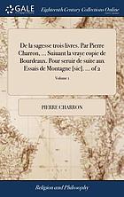 De la sagesse trois livres Par Pierre Charron ... Suiuant la vraye copie de Bourdeaux. Pour seruir de suite aux Essais de Montagne [sic].