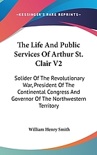The St. Clair papers : the life and public services of Arthur St. Clair : soldier of the Revolutionary War, president of the Continental Congress; and governor of the North-western territory : with his correspondence and other papers