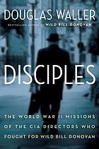 Disciples : the World War II missions of the CIA directors who fought for Wild Bill Donovan: Allen Dulles, Richard Helms, William Colby, William Casey