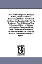 The great conflagration : Chicago : its past, present and future embracing a detailed narrative of the great conflagration in the north, south and west divisions, origin, progress and results of the fire, prominent buildings burned, character of buildings, losses and insurance, graphic description of the flames, scenes and incidents, loss of life, the flight of the people ; also, a condensed history of Chicago, its population, growth and great public works and a statement of all the great fires of the world