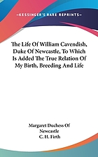 The life of William Cavendish, Duke of Newcastle, to which is added the true relation of my birth, breeding and life