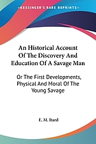 An historical account of the discovery and education of a savage man, or ; of the first developments, physical and moral, of the young savage caught in the woods near Aveyron in the year 1798