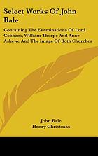Select works of John Bale, D.D., Bishop of Ossory : containing the examinations of Lord Cobham, William Thorpe, and Anne Askewe, and The image of both churches