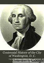 Centennial history of the city of Washington, D.C. With full outline of the natural advantages, accounts of the Indian tribes, selection of the site, founding of the city ... to the present time.