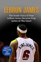 Lebron James : the inside story of how Lebron James became King James of the court
