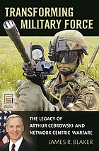 Transforming military force : the legacy of Arthur Cebrowski and network centric warfare