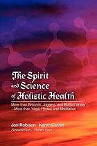 The spirit and science of holistic health : more than broccoli, jogging, and bottled water -- more than yoga, herbs, and meditation