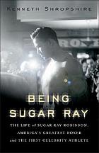 Being Sugar Ray : the life of Sugar Ray Robinson, America's greatest boxer and first celebrity athlete