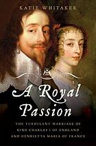 A royal passion : the turbulent marriage of King Charles I of England and Henrietta Maria of France