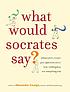 What would Socrates say? : philosophers answer your questions about love, nothingness, and everything else