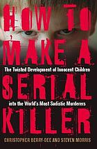How to make a serial killer : the twisted development of innocent children into the world's most sadistic murderers