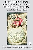The cultivation of monarchy and the rise of Berlin : Brandenburg-Prussia, 1700