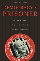 Democracy's prisoner : Eugene V. Debs, the great war, and the right to dissent
