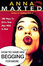 How to have him begging for more : 100 ways to drive your man wild in bed