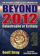 Beyond 2012 : catastrophe or ecstacy : a complete guide to end-of-time predictions