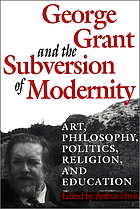 George Grant and the subversion of modernity : art, philosophy, politics, religion, and education