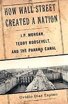 How Wall Street created a nation : J.P. Morgan, Teddy Roosevelt, and the Panama Canal