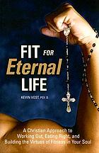 Fit for eternal life : a Christian approach to working out, eating right, and building the virtues for fitness in your soul