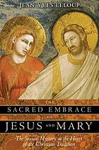 The sacred embrace of Jesus and Mary : the sexual mystery at the heart of the Christian tradition
