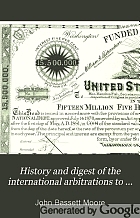 History and digest of the international arbitrations to which the United States has been a party, together with appendices containing the treaties relating to such arbitrations, and historical legal notes ...