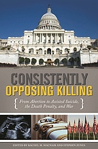 Consistently opposing killing : from abortion to assisted suicide, the death penalty, and war