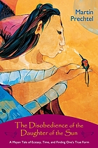 The disobedience of the daughter of the sun : a Mayan tale of ecstasy, time, and finding one's true form