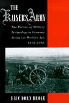 The Kaiser's army : the politics of military technology in Germany during the Machine Age, 1870-1918