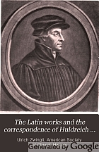 The Latin works and the correspondence of Huldreich Zwingli, together with selections from his German works,