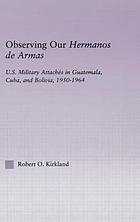Observing our hermanos de armas : U.S. military attaches in Guatemala, Cuba, and Bolivia, 1950-1964