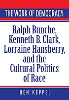 The work of democracy : Ralph Bunche, Kenneth B. Clark, Lorraine Hansberry, and the cultural politics of race