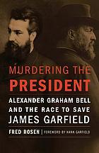 Murdering the president : Alexander Graham Bell and the race to save James Garfield