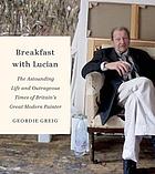 Breakfast with Lucian : the astounding life and outrageous times of Britain's great modern painter
