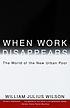 When work disappears : the world of the new urban... by  William J Wilson 