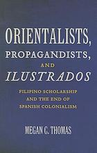 Orientalists, propagandists, and ilustrados : Filipino scholarship and the end of Spanish colonialism