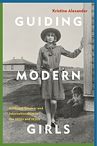Guiding modern girls : girlhood, empire, and internationalism in the 1920s and 1930s /Kristine Alexander.