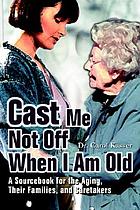 Cast me not off when I am old : a sourcebook for the aging, their families, and caretakers
