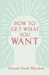 HOW TO GET WHAT YOU WANT. by ORISON SWETT MARDEN