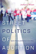 The street politics of abortion : speech, violence, and America's culture wars