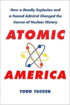 Atomic America : How a Deadly Explosion, a Feared Admiral, and Rumors of a Bizarre Love Triangle Changed the Course of Nuclear History