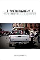 Beyond the borderlands : migration and belonging in the United States and Mexico
