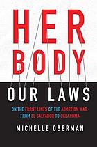 Her body, our laws : on the front lines of the abortion war from El Salvador to Oklahoma