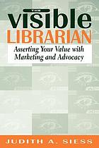 The Visible librarian : asserting your value with marketing and advocacy