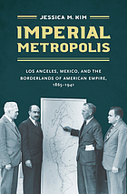 Imperial metropolis : Los Angeles, Mexico, and the borderlands ofAmerican empire, 1865-1941